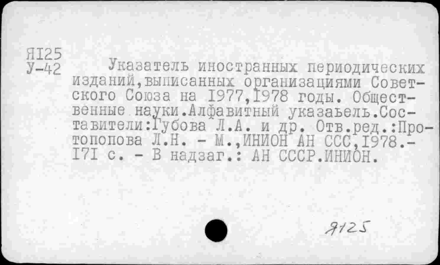 ﻿Я125
У-42 Указатель иностранных периодических изданий,выписанных организациями Советского Союза на 1977,1978 годы. Общественные науки.Алфавитный указаьель.Составите ли: Гу бова Л.А. и др. Отв.ред.:Про топопова Л.Н. - М.,ИНИОН АН ССС,1978.-171 с. - В надзаг.: АН СССР.ИНИОН.
